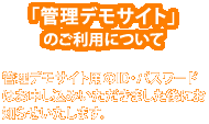 「管理デモサイト」のご利用について 管理デモサイト用のID・パスワードはお申し込みいただきました後にお知らせいたします。